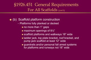 §1926.451  General Requirements For All Scaffolds  (con’t) (b)  Scaffold platform construction Platforms fully planked or decked  no more than 1” gaps maximum openings of 9½” scaffold platforms and walkways 18” wide ladder jack, top plate bracket, roof bracket, and pump jack scaffold at least 12” wide guardrails and/or personal fall arrest systems for platforms and runways not 18” wide 