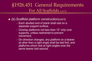 (b) Scaffold platform construction (con’t) Each abutted end of plank shall rest on a separate support surface. Overlap platforms not less than 12” only over supports, unless restrained to prevent movement. On direction changes, any platform on a bearer at other than a right angle shall be laid first, and platforms which rest at right angles over the same bearer laid second. §1926.451  General Requirements For All Scaffolds  (con’t) 