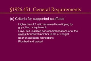 §1926.451  General Requirements Higher than 4:1 ratio restrained from tipping by guys, ties, or equivalent. Guys, ties, installed per recommendations or at the  closest  horizontal member to the 4:1 height Bear on adequate foundations Plumbed and braced (c) Criteria for supported scaffolds 