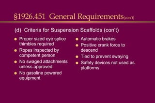 §1926.451  General Requirements (con’t) Proper sized eye splice thimbles required Ropes inspected by competent person No swaged attachments unless approved No gasoline powered equipment Automatic brakes Positive crank force to descend Tied to prevent swaying Safety devices not used as platforms (d)  Criteria for Suspension Scaffolds (con’t) 