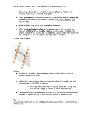 OSHA 10-Hour Construction Course: Module 5 – Scaffolds Page 10 of 22


   •   To develop full strength when two-by-fours are spliced to make a pole,
       mending plates must be installed at all splices

   •   When guardrails are used for fall protection, a workbench may be used as the
       toprail only if it meets all requirements of paragraphs 1926.451(g)(4)(ii), (vii),
       (viii) and (xiii)

   •   Work benches must not be used as scaffold platforms

   •   When bracing already installed has to be removed so the pump jack can
       pass, an additional brace must be installed approximately 4 feet above the
       original brace before it is removed. The additional brace must be left in place until
       the pump jack has been moved and the original brace reinstalled.

Ladder Jack Scaffold




Design
   • A ladder jack scaffold is a simple device consisting of a platform resting on
       brackets attached to a ladder


   •   Ladder jacks must be designed and constructed to bear on the side rails and
       ladder rungs, or the ladder rungs alone

                       If ladder jacks bear on the ladder rungs alone, the bearing area
                       must include a length of at least 10 inches on each rung

   •   Ladders used to support ladder jack scaffolds must be placed to prevent slipping,
       fastened to prevent slipping, or equipped with devices to prevent slipping


Use
Ladder jacks are primarily used in light applications because of their portability and cost
effectiveness.
 