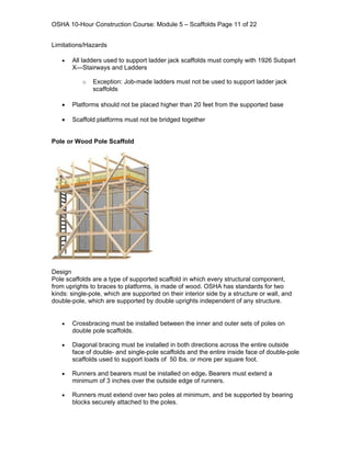 OSHA 10-Hour Construction Course: Module 5 – Scaffolds Page 11 of 22


Limitations/Hazards

   •   All ladders used to support ladder jack scaffolds must comply with 1926 Subpart
       X—Stairways and Ladders

           o   Exception: Job-made ladders must not be used to support ladder jack
               scaffolds

   •   Platforms should not be placed higher than 20 feet from the supported base

   •   Scaffold platforms must not be bridged together


Pole or Wood Pole Scaffold




Design
Pole scaffolds are a type of supported scaffold in which every structural component,
from uprights to braces to platforms, is made of wood. OSHA has standards for two
kinds: single-pole, which are supported on their interior side by a structure or wall, and
double-pole, which are supported by double uprights independent of any structure.


   •   Crossbracing must be installed between the inner and outer sets of poles on
       double pole scaffolds.

   •   Diagonal bracing must be installed in both directions across the entire outside
       face of double- and single-pole scaffolds and the entire inside face of double-pole
       scaffolds used to support loads of 50 lbs. or more per square foot.

   •   Runners and bearers must be installed on edge. Bearers must extend a
       minimum of 3 inches over the outside edge of runners.

   •   Runners must extend over two poles at minimum, and be supported by bearing
       blocks securely attached to the poles.
 
