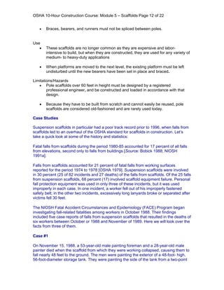 OSHA 10-Hour Construction Course: Module 5 – Scaffolds Page 12 of 22


   •   Braces, bearers, and runners must not be spliced between poles.


Use
   •   These scaffolds are no longer common as they are expensive and labor-
       intensive to build, but when they are constructed, they are used for any variety of
       medium- to heavy-duty applications

   •   When platforms are moved to the next level, the existing platform must be left
       undisturbed until the new bearers have been set in place and braced.

Limitations/Hazards
   • Pole scaffolds over 60 feet in height must be designed by a registered
        professional engineer, and be constructed and loaded in accordance with that
        design.

   •   Because they have to be built from scratch and cannot easily be reused, pole
       scaffolds are considered old-fashioned and are rarely used today.

Case Studies

Suspension scaffolds in particular had a poor track record prior to 1996, when falls from
scaffolds led to an overhaul of the OSHA standard for scaffolds in construction. Let’s
take a quick look at some of the history and statistics:

Fatal falls from scaffolds during the period 1980-85 accounted for 17 percent of all falls
from elevations, second only to falls from buildings [Source: Bobick 1988; NIOSH
1991a].

Falls from scaffolds accounted for 21 percent of fatal falls from working surfaces
reported for the period 1974 to 1978 [OSHA 1979]. Suspension scaffolds were involved
in 30 percent (25 of 82 incidents and 27 deaths) of the falls from scaffolds. Of the 25 falls
from suspension scaffolds, 68 percent (17) involved scaffold equipment failure. Personal
fall protection equipment was used in only three of these incidents, but it was used
improperly in each case. In one incident, a worker fell out of his improperly fastened
safety belt; in the other two incidents, excessively long lanyards broke or separated after
victims fell 30 feet.

The NIOSH Fatal Accident Circumstances and Epidemiology (FACE) Program began
investigating fall-related fatalities among workers in October 1988. Their findings
included five case reports of falls from suspension scaffolds that resulted in the deaths of
six workers between October or 1988 and November of 1989. Here we will look over the
facts from three of them.

Case #1

On November 15, 1988, a 53-year-old male painting foreman and a 28-year-old male
painter died when the scaffold from which they were working collapsed, causing them to
fall nearly 48 feet to the ground. The men were painting the exterior of a 48-foot- high,
56-foot-diameter storage tank. They were painting the side of the tank from a two-point
 
