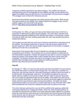 OSHA 10-Hour Construction Course: Module 5 – Scaffolds Page 13 of 22


suspension scaffold supported by two steel outriggers. The scaffold manufacturer
specified 600 pounds of counterweight for this scaffold and load, but the painters had
rigged the scaffold using only 200 pounds of counterweight (100 pounds per outrigger).
The outriggers were not tied off or otherwise secured.

No personal fall protection equipment was being used by either worker. While the two
men were working on the scaffold, their weight caused the outriggers to slip, and the
scaffold, rigging, and victims fell to the ground.
[Source: http://www.cdc.gov/niosh/92-108.html]

Case #2

On December 19, 1988, a 27-year-old male cement finisher died when he fell from a
suspension scaffold and his safety lanyard snapped. The victim and a coworker were
dismantling suspended scaffolding at the 160-foot level inside a 172-foot-high, circular
concrete silo. Both men were wearing safety belts with nylon rope lanyards secured to
independent lifelines.

The accident occurred when the victim lost his balance and fell off an unguarded end of
the scaffold. The coworker stated that he saw the victim fall and jerk upward as the
lanyard caught him. When the victim's weight dropped back on the lanyard, it snapped,
allowing him to fall onto a concrete floor.

Examination of the lanyard after the event showed burn damage at several places,
including the point of failure. The employer did not control inspection or distribution of
this fall protection equipment. Instead, the equipment was kept in a common supply bin
where the workers could readily obtain it when needed and return it when work was
completed. The lanyard had been returned to the storage bin even though it had
probably been damaged earlier during cutting and welding operations.
[Source: http://www.cdc.gov/niosh/92-108.html]

Case #4

On October 21, 1989, a 37-year-old male painter died when the platform he was working
from fell 65 feet inside a municipal water storage tank. The victim was a member of a
three-man crew that was using an improvised suspension scaffold to paint the interior of
the 68-foot-tall, 32-foot-diameter water tank. The scaffold consisted of an aluminum
ladder used as a platform and secured to steel "stirrups" made of steel bar stock bent
into a box shape and attached to each end of the ladder. Wire cables from each stirrup
ran to a common tie-off point. A cable from this common tie-off was rigged to a block and
tackle used from ground level to raise and lower the platform. The block and tackle
supporting the system was secured to a vertical steel pipe on top of the tank with a cable
that was fashioned into a loop by U-bolting the dead ends of a piece of wire rope.

The victim had been painting from one end of this scaffold while wearing a safety belt
and lanyard attached to an independent lifeline. When the victim finished painting, he
unhooked his lanyard from his lifeline and moved along the ladder platform to a position
where he could hand his paint spray gun to the foreman (who was at the top of the tank).
As the foreman took the spray gun, he heard a "pop" and saw the scaffold and the victim
fall 65 feet to the floor of the tank.
 