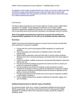 OSHA 10-Hour Construction Course: Module 5 – Scaffolds Page 14 of 22


Investigation of the incident revealed that the two U-bolts on the loop of cable supporting
the block and tackle had loosened enough to allow the cable ends to slip through,
causing the scaffold to fall. This particular rig had been used without incident every day
for 2 weeks preceding this fatal fall.



Conclusions

The fatal incidents reported here all involved violations of today’s newer (1996) OSHA
regulations for scaffolds. These regulations include the use of proper scaffold
equipment, appropriate installation of equipment, use of proper operating procedures,
use of prescribed personal fall protection equipment, and adequate training of workers.

None of the deaths described here would have occurred if the existing and
proposed OSHA regulations for the safe use of scaffolds had been observed!

Reminders

NIOSH recommends the following measures to prevent serious injuries and fatal falls
while working from suspension scaffolds:

   1. Comply with the current and proposed OSHA regulations for working with
      scaffolds.
   2. Assure that design and construction of scaffolds conform with OSHA
      requirements.
   3. Shield scaffold suspension ropes and body belt or harness system droplines
      (lifelines) from hot or corrosive processes, and protect them from sharp edges or
      abrasion.
   4. Inspect all scaffolds, scaffold components, and personal fall protection equipment
      before each use.
   5. Provide personal fall protection equipment and make sure that it is used by all
      workers on suspension scaffolds.
   6. Use structurally sound portions of buildings or other structures to anchor
      droplines for body belt or harness systems and tiebacks for suspension scaffold
      support devices. Droplines and tiebacks should be secured to separate anchor
      points on structural members.
   7. Provide proper training for all workers who use any type of suspension scaffold
      or fall protection equipment.
   8. Follow scaffold manufacturers' guidance regarding the assembly, rigging, and
      use of scaffolds.


Additional Requirements for Specific Types of Scaffolds

As mentioned earlier, there are a number of specialized scaffolds that have special
OSHA requirements. The summary of the final rule, found in the document Safety
Standards for Scaffolds Used in the Construction Industry, §1926.450, Subpart L,
Scaffolds, states:
 