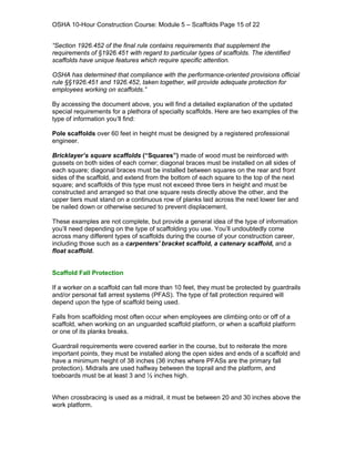 OSHA 10-Hour Construction Course: Module 5 – Scaffolds Page 15 of 22


“Section 1926.452 of the final rule contains requirements that supplement the
requirements of §1926.451 with regard to particular types of scaffolds. The identified
scaffolds have unique features which require specific attention.

OSHA has determined that compliance with the performance-oriented provisions official
rule §§1926.451 and 1926.452, taken together, will provide adequate protection for
employees working on scaffolds.”

By accessing the document above, you will find a detailed explanation of the updated
special requirements for a plethora of specialty scaffolds. Here are two examples of the
type of information you’ll find:

Pole scaffolds over 60 feet in height must be designed by a registered professional
engineer.

Bricklayer’s square scaffolds (“Squares”) made of wood must be reinforced with
gussets on both sides of each corner; diagonal braces must be installed on all sides of
each square; diagonal braces must be installed between squares on the rear and front
sides of the scaffold, and extend from the bottom of each square to the top of the next
square; and scaffolds of this type must not exceed three tiers in height and must be
constructed and arranged so that one square rests directly above the other, and the
upper tiers must stand on a continuous row of planks laid across the next lower tier and
be nailed down or otherwise secured to prevent displacement.

These examples are not complete, but provide a general idea of the type of information
you’ll need depending on the type of scaffolding you use. You’ll undoubtedly come
across many different types of scaffolds during the course of your construction career,
including those such as a carpenters' bracket scaffold, a catenary scaffold, and a
float scaffold.


Scaffold Fall Protection

If a worker on a scaffold can fall more than 10 feet, they must be protected by guardrails
and/or personal fall arrest systems (PFAS). The type of fall protection required will
depend upon the type of scaffold being used.

Falls from scaffolding most often occur when employees are climbing onto or off of a
scaffold, when working on an unguarded scaffold platform, or when a scaffold platform
or one of its planks breaks.

Guardrail requirements were covered earlier in the course, but to reiterate the more
important points, they must be installed along the open sides and ends of a scaffold and
have a minimum height of 38 inches (36 inches where PFASs are the primary fall
protection). Midrails are used halfway between the toprail and the platform, and
toeboards must be at least 3 and ½ inches high.


When crossbracing is used as a midrail, it must be between 20 and 30 inches above the
work platform.
 