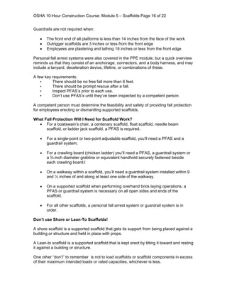OSHA 10-Hour Construction Course: Module 5 – Scaffolds Page 16 of 22


Guardrails are not required when:

   •   The front end of all platforms is less than 14 inches from the face of the work
   •   Outrigger scaffolds are 3 inches or less from the front edge
   •   Employees are plastering and lathing 18 inches or less from the front edge

Personal fall arrest systems were also covered in the PPE module, but a quick overview
reminds us that they consist of an anchorage, connectors, and a body harness, and may
include a lanyard, deceleration device, lifeline, or combinations of these.

A few key requirements:
    •     There should be no free fall more than 6 feet.
    •     There should be prompt rescue after a fall.
    •     Inspect PFAS’s prior to each use.
    •     Don’t use PFAS’s until they’ve been inspected by a competent person.

A competent person must determine the feasibility and safety of providing fall protection
for employees erecting or dismantling supported scaffolds.

What Fall Protection Will I Need for Scaffold Work?
  • For a boatswain’s chair, a centenary scaffold, float scaffold, needle beam
      scaffold, or ladder jack scaffold, a PFAS is required.

   •   For a single-point or two-point adjustable scaffold, you’ll need a PFAS and a
       guardrail system.

   •   For a crawling board (chicken ladder) you’ll need a PFAS, a guardrail system or
       a ¾-inch diameter grabline or equivalent handhold securely fastened beside
       each crawling board.l

   •   On a walkway within a scaffold, you’ll need a guardrail system installed within 9
       and ½ inches of and along at least one side of the walkway.

   •   On a supported scaffold when performing overhand brick laying operations, a
       PFAS or guardrail system is necessary on all open sides and ends of the
       scaffold.

   •   For all other scaffolds, a personal fall arrest system or guardrail system is in
       order.

Don’t use Shore or Lean-To Scaffolds!

A shore scaffold is a supported scaffold that gets its support from being placed against a
building or structure and held in place with props.

A Lean-to scaffold is a supported scaffold that is kept erect by tilting it toward and resting
it against a building or structure.

One other “don’t” to remember is not to load scaffolds or scaffold components in excess
of their maximum intended loads or rated capacities, whichever is less.
 