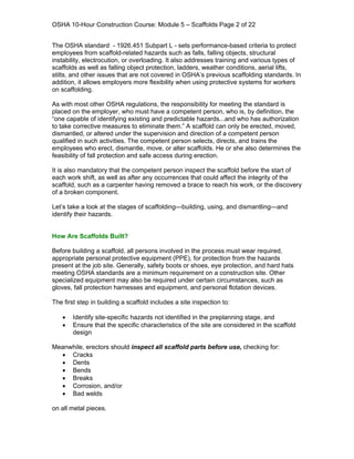 OSHA 10-Hour Construction Course: Module 5 – Scaffolds Page 2 of 22


The OSHA standard - 1926.451 Subpart L - sets performance-based criteria to protect
employees from scaffold-related hazards such as falls, falling objects, structural
instability, electrocution, or overloading. It also addresses training and various types of
scaffolds as well as falling object protection, ladders, weather conditions, aerial lifts,
stilts, and other issues that are not covered in OSHA’s previous scaffolding standards. In
addition, it allows employers more flexibility when using protective systems for workers
on scaffolding.

As with most other OSHA regulations, the responsibility for meeting the standard is
placed on the employer, who must have a competent person, who is, by definition, the
“one capable of identifying existing and predictable hazards...and who has authorization
to take corrective measures to eliminate them.” A scaffold can only be erected, moved,
dismantled, or altered under the supervision and direction of a competent person
qualified in such activities. The competent person selects, directs, and trains the
employees who erect, dismantle, move, or alter scaffolds. He or she also determines the
feasibility of fall protection and safe access during erection.

It is also mandatory that the competent person inspect the scaffold before the start of
each work shift, as well as after any occurrences that could affect the integrity of the
scaffold, such as a carpenter having removed a brace to reach his work, or the discovery
of a broken component.

Let’s take a look at the stages of scaffolding—building, using, and dismantling—and
identify their hazards.


How Are Scaffolds Built?

Before building a scaffold, all persons involved in the process must wear required,
appropriate personal protective equipment (PPE), for protection from the hazards
present at the job site. Generally, safety boots or shoes, eye protection, and hard hats
meeting OSHA standards are a minimum requirement on a construction site. Other
specialized equipment may also be required under certain circumstances, such as
gloves, fall protection harnesses and equipment, and personal flotation devices.

The first step in building a scaffold includes a site inspection to:

   •   Identify site-specific hazards not identified in the preplanning stage, and
   •   Ensure that the specific characteristics of the site are considered in the scaffold
       design

Meanwhile, erectors should inspect all scaffold parts before use, checking for:
  • Cracks
  • Dents
  • Bends
  • Breaks
  • Corrosion, and/or
  • Bad welds

on all metal pieces.
 