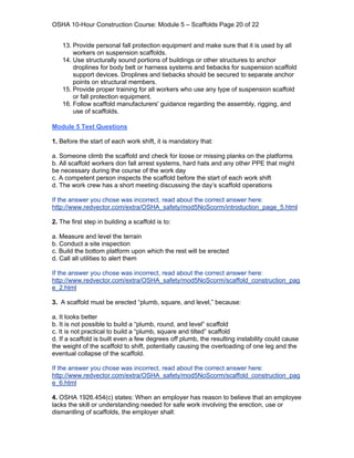 OSHA 10-Hour Construction Course: Module 5 – Scaffolds Page 20 of 22


    13. Provide personal fall protection equipment and make sure that it is used by all
        workers on suspension scaffolds.
    14. Use structurally sound portions of buildings or other structures to anchor
        droplines for body belt or harness systems and tiebacks for suspension scaffold
        support devices. Droplines and tiebacks should be secured to separate anchor
        points on structural members.
    15. Provide proper training for all workers who use any type of suspension scaffold
        or fall protection equipment.
    16. Follow scaffold manufacturers' guidance regarding the assembly, rigging, and
        use of scaffolds.

Module 5 Test Questions

1. Before the start of each work shift, it is mandatory that:

a. Someone climb the scaffold and check for loose or missing planks on the platforms
b. All scaffold workers don fall arrest systems, hard hats and any other PPE that might
be necessary during the course of the work day
c. A competent person inspects the scaffold before the start of each work shift
d. The work crew has a short meeting discussing the day’s scaffold operations

If the answer you chose was incorrect, read about the correct answer here:
http://www.redvector.com/extra/OSHA_safety/mod5NoScorm/introduction_page_5.html

2. The first step in building a scaffold is to:

a. Measure and level the terrain
b. Conduct a site inspection
c. Build the bottom platform upon which the rest will be erected
d. Call all utilities to alert them

If the answer you chose was incorrect, read about the correct answer here:
http://www.redvector.com/extra/OSHA_safety/mod5NoScorm/scaffold_construction_pag
e_2.html

3. A scaffold must be erected “plumb, square, and level,” because:

a. It looks better
b. It is not possible to build a “plumb, round, and level” scaffold
c. It is not practical to build a “plumb, square and tilted” scaffold
d. If a scaffold is built even a few degrees off plumb, the resulting instability could cause
the weight of the scaffold to shift, potentially causing the overloading of one leg and the
eventual collapse of the scaffold.

If the answer you chose was incorrect, read about the correct answer here:
http://www.redvector.com/extra/OSHA_safety/mod5NoScorm/scaffold_construction_pag
e_6.html

4. OSHA 1926.454(c) states: When an employer has reason to believe that an employee
lacks the skill or understanding needed for safe work involving the erection, use or
dismantling of scaffolds, the employer shall:
 