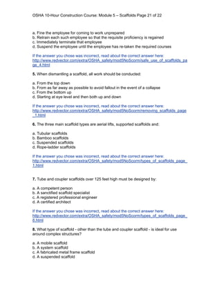 OSHA 10-Hour Construction Course: Module 5 – Scaffolds Page 21 of 22



a. Fine the employee for coming to work unprepared
b. Retrain each such employee so that the requisite proficiency is regained
c. Immediately terminate that employee
d. Suspend the employee until the employee has re-taken the required courses

If the answer you chose was incorrect, read about the correct answer here:
http://www.redvector.com/extra/OSHA_safety/mod5NoScorm/safe_use_of_scaffolds_pa
ge_4.html

5. When dismantling a scaffold, all work should be conducted:

a. From the top down
b. From as far away as possible to avoid fallout in the event of a collapse
c. From the bottom up
d. Starting at eye level and then both up and down

If the answer you chose was incorrect, read about the correct answer here:
http://www.redvector.com/extra/OSHA_safety/mod5NoScorm/removing_scaffolds_page
_1.html

6. The three main scaffold types are aerial lifts, supported scaffolds and:

a. Tubular scaffolds
b. Bamboo scaffolds
c. Suspended scaffolds
d. Rope-ladder scaffolds

If the answer you chose was incorrect, read about the correct answer here:
http://www.redvector.com/extra/OSHA_safety/mod5NoScorm/types_of_scaffolds_page_
1.html


7. Tube and coupler scaffolds over 125 feet high must be designed by:

a. A competent person
b. A sanctified scaffold specialist
c. A registered professional engineer
d. A certified architect

If the answer you chose was incorrect, read about the correct answer here:
http://www.redvector.com/extra/OSHA_safety/mod5NoScorm/types_of_scaffolds_page_
8.html

8. What type of scaffold - other than the tube and coupler scaffold - is ideal for use
around complex structures?

a. A mobile scaffold
b. A system scaffold
c. A fabricated metal frame scaffold
d. A suspended scaffold
 