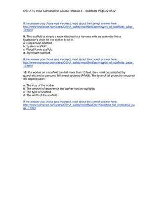 OSHA 10-Hour Construction Course: Module 5 – Scaffolds Page 22 of 22



If the answer you chose was incorrect, read about the correct answer here:
http://www.redvector.com/extra/OSHA_safety/mod5NoScorm/types_of_scaffolds_page_
10.html

9. This scaffold is simply a rope attached to a harness with an assembly like a
boatswain’s chair for the worker to sit in.
a. Suspension scaffold
b. System scaffold
c. Wood-frame scaffold
d. Styrofoam scaffold

If the answer you chose was incorrect, read about the correct answer here:
http://www.redvector.com/extra/OSHA_safety/mod5NoScorm/types_of_scaffolds_page_
13.html

10. If a worker on a scaffold can fall more than 10 feet, they must be protected by
guardrails and/or personal fall arrest systems (PFAS). The type of fall protection required
will depend upon:

a. The size of the worker
b. The amount of experience the worker has on scaffolds
c. The type of scaffold
d. The width of the scaffold

If the answer you chose was incorrect, read about the correct answer here:
http://www.redvector.com/extra/OSHA_safety/mod5NoScorm/scaffold_fall_protection_pa
ge_1.html
 