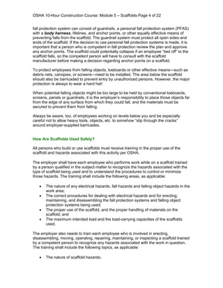 OSHA 10-Hour Construction Course: Module 5 – Scaffolds Page 4 of 22


fall protection system can consist of guardrails, a personal fall protection system (PFAS)
with a body harness, lifelines, and anchor points, or other equally effective means of
preventing falls from the scaffold. The guardrail system must protect all open sides and
ends of the scaffold. If the decision to use personal fall protection systems is made, it is
important that a person who is competent in fall protection review the plan and approve
any anchor points. The scaffold could potentially collapse if an employee “tied off” to the
scaffold falls, so the competent person will have to consult with the scaffold
manufacturer before making a decision regarding anchor points on a scaffold.

To protect employees from falling objects, toeboards or other effective means—such as
debris nets, canopies, or screens—need to be installed. The area below the scaffold
should also be barricaded to prevent entry by unauthorized persons. However, the major
protection is always to wear a hard hat!

When potential falling objects might be too large to be held by conventional toeboards,
screens, panels or guardrails, it is the employer’s responsibility to place those objects far
from the edge of any surface from which they could fall, and the materials must be
secured to prevent them from falling.

Always be aware, too, of employees working on levels below you and be especially
careful not to allow heavy tools, objects, etc. to somehow “slip through the cracks”
around employer-supplied barricades.


How Are Scaffolds Used Safely?

All persons who build or use scaffolds must receive training in the proper use of the
scaffold and hazards associated with this activity per OSHA.

The employer shall have each employee who performs work while on a scaffold trained
by a person qualified in the subject matter to recognize the hazards associated with the
type of scaffold being used and to understand the procedures to control or minimize
those hazards. The training shall include the following areas, as applicable:

   •   The nature of any electrical hazards, fall hazards and falling object hazards in the
       work area;
   •   The correct procedures for dealing with electrical hazards and for erecting,
       maintaining, and disassembling the fall protection systems and falling object
       protection systems being used;
   •   The proper use of the scaffold, and the proper handling of materials on the
       scaffold; and
   •   The maximum intended load and the load-carrying capacities of the scaffolds
       used.

The employer also needs to train each employee who is involved in erecting,
disassembling, moving, operating, repairing, maintaining, or inspecting a scaffold trained
by a competent person to recognize any hazards associated with the work in question.
The training shall include the following topics, as applicable:

   •   The nature of scaffold hazards;
 