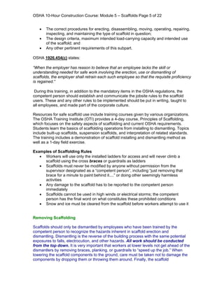 OSHA 10-Hour Construction Course: Module 5 – Scaffolds Page 5 of 22


   •   The correct procedures for erecting, disassembling, moving, operating, repairing,
       inspecting, and maintaining the type of scaffold in question;
   •   The design criteria, maximum intended load-carrying capacity and intended use
       of the scaffold; and
   •   Any other pertinent requirements of this subpart.

OSHA 1926.454(c) states:

“When the employer has reason to believe that an employee lacks the skill or
understanding needed for safe work involving the erection, use or dismantling of
scaffolds, the employer shall retrain each such employee so that the requisite proficiency
is regained.”

 During this training, in addition to the mandatory items in the OSHA regulations, the
competent person should establish and communicate the jobsite rules to the scaffold
users. These and any other rules to be implemented should be put in writing, taught to
all employees, and made part of the corporate culture.

Resources for safe scaffold use include training courses given by various organizations.
The OSHA Training Institute (OTI) provides a 4-day course, Principles of Scaffolding,
which focuses on the safety aspects of scaffolding and current OSHA requirements.
Students learn the basics of scaffolding operations from installing to dismantling. Topics
include built-up scaffolds, suspension scaffolds, and interpretation of related standards.
The training includes a demonstration of scaffold installing and dismantling method as
well as a 1-day field exercise.

Examples of Scaffolding Rules
   • Workers will use only the installed ladders for access and will never climb a
     scaffold using the cross braces or guardrails as ladders
   • Scaffolds must never be modified by anyone without permission from the
     supervisor designated as a “competent person”, including “just removing that
     brace for a minute to paint behind it....” or doing other seemingly harmless
     activities
   • Any damage to the scaffold has to be reported to the competent person
     immediately
   • Scaffolds cannot be used in high winds or electrical storms; the competent
     person has the final word on what constitutes these prohibited conditions
   • Snow and ice must be cleared from the scaffold before workers attempt to use it


Removing Scaffolding

Scaffolds should only be dismantled by employees who have been trained by the
competent person to recognize the hazards inherent in scaffold erection and
dismantling. Dismantling is the reverse of the building process with the same potential
exposures to falls, electrocution, and other hazards. All work should be conducted
from the top down. It is very important that workers at lower levels not get ahead of the
dismantlers by removing braces, planking, or guardrails to “speed up the job.” When
lowering the scaffold components to the ground, care must be taken not to damage the
components by dropping them or throwing them around. Finally, the scaffold
 