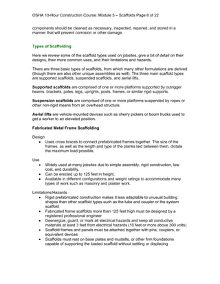 OSHA 10-Hour Construction Course: Module 5 – Scaffolds Page 6 of 22


components should be cleaned as necessary, inspected, repaired, and stored in a
manner that will prevent corrosion or other damage.


Types of Scaffolding

Here we review some of the scaffold types used on jobsites, give a bit of detail on their
designs, their more common uses, and their limitations and hazards.

There are three basic types of scaffolds, from which many other formulations are derived
(though there are also other unique assemblies as well). The three main scaffold types
are supported scaffolds, suspended scaffolds, and aerial lifts.

Supported scaffolds are comprised of one or more platforms supported by outrigger
beams, brackets, poles, legs, uprights, posts, frames, or similar rigid supports.

Suspension scaffolds are comprised of one or more platforms suspended by ropes or
other non-rigid means from an overhead structure.

Aerial lifts are vehicle-mounted devices such as cherry pickers or boom trucks used to
get a worker to an elevated position.

Fabricated Metal Frame Scaffolding

Design
   • Uses cross braces to connect prefabricated frames together. The size of the
       frames, as well as the length and type of the planks laid between them, dictate
       the maximum load possible.

Use
   •   Widely used at many jobsites due to simple assembly, rigid construction, low
       cost, and durability.
   •   Can be erected up to 125 feet in height.
   •   Available in different configurations and weight ratings to accommodate many
       types of work such as masonry and plaster work.

Limitations/Hazards
   • Rigid prefabricated construction makes it less adaptable to unusual building
        shapes than other scaffold types such as the tube and coupler or the system
        scaffold
   • Fabricated frame scaffolds more than 125 feet high must be designed by a
        registered professional engineer
   • Deenergize, guard, or mark all electrical hazards and keep all conductive
        materials at least 3 feet from electrical hazards (10 feet or more above 300 volts)
   • Scaffold frames and panels must be attached together with pins, couplers, or
        equivalent devices
   • Scaffolds must rest on base plates and mudsills, or other firm foundations
        capable of supporting the loaded scaffold without settling or displacing
 