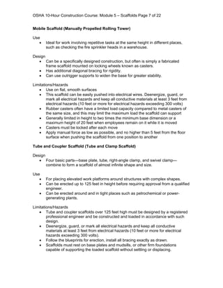 OSHA 10-Hour Construction Course: Module 5 – Scaffolds Page 7 of 22


Mobile Scaffold (Manually Propelled Rolling Tower)

Use
   •   Ideal for work involving repetitive tasks at the same height in different places,
       such as checking the fire sprinkler heads in a warehouse.

Design
   • Can be a specifically designed construction, but often is simply a fabricated
       frame scaffold mounted on locking wheels known as casters.
   • Has additional diagonal bracing for rigidity.
   • Can use outrigger supports to widen the base for greater stability.

Limitations/Hazards
   • Use on flat, smooth surfaces
   • This scaffold can be easily pushed into electrical wires. Deenergize, guard, or
        mark all electrical hazards and keep all conductive materials at least 3 feet from
        electrical hazards (10 feet or more for electrical hazards exceeding 300 volts)
   • Rubber casters often have a limited load capacity compared to metal casters of
        the same size, and this may limit the maximum load the scaffold can support
   • Generally limited in height to two times the minimum base dimension or a
        maximum height of 20 feet when employees remain on it while it is moved
   • Casters must be locked after each move
   • Apply manual force as low as possible, and no higher than 5 feet from the floor
        surface when pushing the scaffold from one position to another

Tube and Coupler Scaffold (Tube and Clamp Scaffold)

Design
   • Four basic parts—base plate, tube, right-angle clamp, and swivel clamp—
       combine to form a scaffold of almost infinite shape and size.

Use
   •   For placing elevated work platforms around structures with complex shapes.
   •   Can be erected up to 125 feet in height before requiring approval from a qualified
       engineer.
   •   Can be erected around and in tight places such as petrochemical or power-
       generating plants.

Limitations/Hazards
   • Tube and coupler scaffolds over 125 feet high must be designed by a registered
        professional engineer and be constructed and loaded in accordance with such
        design.
   • Deenergize, guard, or mark all electrical hazards and keep all conductive
        materials at least 3 feet from electrical hazards (10 feet or more for electrical
        hazards exceeding 300 volts).
   • Follow the blueprints for erection, install all bracing exactly as drawn.
   • Scaffolds must rest on base plates and mudsills, or other firm foundations
        capable of supporting the loaded scaffold without settling or displacing.
 