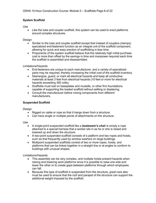 OSHA 10-Hour Construction Course: Module 5 – Scaffolds Page 8 of 22


System Scaffold

Use
   •   Like the tube and coupler scaffold, this system can be used to erect platforms
       around complex structures.

Design
   • Similar to the tube and coupler scaffold except that instead of couplers (clamps)
       specialized end-fasteners function as an integral unit of the scaffold component,
       allowing for quick and easy erection of scaffolding in less time.
   • Proponents of the system scaffold believe that the relatively high initial purchase
       cost is more than offset by the savings in time and manpower required each time
       the scaffold is assembled and disassembled.

Limitations/Hazards
   • End-fasteners are unique to each manufacturer, and a variety of specialized
        parts may be required, thereby increasing the initial cost of the scaffold inventory.
   • Deenergize, guard, or mark all electrical hazards and keep all conductive
        materials at least 3 feet from electrical hazards (10 feet or more for electrical
        hazards exceeding 300 volts).
   • Scaffolds must rest on baseplates and mudsills, or other firm foundations
        capable of supporting the loaded scaffold without settling or displacing.
   • Consult the manufacturer before mixing components from different
        manufacturers.

Suspended Scaffold

Design
   • Rigged on cable or rope so that it hangs down from a structure.
   • Can have single or multiple points of attachments on the structure.

Use
   •   A single-point suspended scaffold like a boatswain’s chair is simply a rope
       attached to a special harness that a worker sits in as he or she is raised and
       lowered up and down the structure.
   •   A two-point suspended scaffold consists of a platform and two ropes and hoists,
       such as that frequently used by window washers on large buildings.
   •   Multipoint suspended scaffolds consist of two or more ropes, hoists, and
       platforms that can be linked together in a straight line or at angles to conform to
       buildings with unusual shapes.

Limitations/Hazards
   • This assembly can be very complex, and multiple hoists present hazards when
        raising and lowering work platforms since it is possible to raise one side and
        lower the other or to create gaps between platforms through which employees
        can fall.
   • Because this type of scaffold is suspended from the structure, great care also
        must be used to ensure that the roof and parapet of the structure can support the
        additional weight imposed by the scaffold.
 