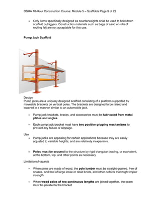 OSHA 10-Hour Construction Course: Module 5 – Scaffolds Page 9 of 22


   •   Only items specifically designed as counterweights shall be used to hold down
       scaffold outriggers. Construction materials such as bags of sand or rolls of
       roofing felt are not acceptable for this use.


Pump Jack Scaffold




Design
Pump jacks are a uniquely designed scaffold consisting of a platform supported by
moveable brackets on vertical poles. The brackets are designed to be raised and
lowered in a manner similar to an automobile jack.

   •   Pump jack brackets, braces, and accessories must be fabricated from metal
       plates and angles.

   •   Each pump jack bracket must have two positive gripping mechanisms to
       prevent any failure or slippage.

Use
   •   Pump jacks are appealing for certain applications because they are easily
       adjusted to variable heights, and are relatively inexpensive.


   •   Poles must be secured to the structure by rigid triangular bracing, or equivalent,
       at the bottom, top, and other points as necessary

Limitations/Hazards

   •   When poles are made of wood, the pole lumber must be straight-grained, free of
       shakes, and free of large loose or dead knots, and other defects that might impair
       strength.

   •   When wood poles of two continuous lengths are joined together, the seam
       must be parallel to the bracket
 