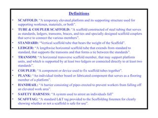 Definitions
• SCAFFOLD: “A temporary elevated platform and its supporting structure used for
supporting workmen, materials, or both”.
• TUBE & COUPLER SCAFFOLD: “A scaffold constructed of steel tubing that serves
as standards, ledgers, transoms, braces, and ties and specially designed scaffold couplers
that serve to connect the various members”.
• STANDARD: “Vertical scaffold tube that bears the weight of the Scaffold”.
• LEDGER: “A lengthwise horizontal scaffold tube that extends from standard to
standard, that supports the transoms and that forms a tie between the standards”.
• TRANSOM: “A horizontal transverse scaffold member, that may support platform
units, and which is supported by at least two ledgers or connected directly to at least two
standards”.
• COUPLER: “A component or device used to fix scaffold tubes together”.
• PLANK: “An individual timber board or fabricated component that serves as a flooring
member of a platform”.
• HANDRAIL: “A barrier consisting of pipes erected to prevent workers from falling off
an elevated work area”.
• SAFETY HARNESS: “A system used to arrest an individuals fall”
• SCAFFTAG: “A standard L&T tag provided to the Scaffolding foremen for clearly
showing whether or not a scaffold is safe for use”.
 