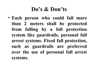Do’s & Don’ts
• Each person who could fall more
than 2 meters shall be protected
from falling by a fall protection
system like guardrails, personal fall
arrest systems. Fixed fall protection,
such as guardrails are preferred
over the use of personal fall arrest
systems.
 