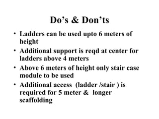 Do’s & Don’ts
• Ladders can be used upto 6 meters of
height
• Additional support is reqd at center for
ladders above 4 meters
• Above 6 meters of height only stair case
module to be used
• Additional access (ladder /stair ) is
required for 5 meter & longer
scaffolding
 
