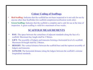 SCAFFOLD MEASUREMENTS
• BAY: The space between the centerlines of adjacent standards along the face of a
scaffold. Maximum bay length shall be 2 Meters.
• LIFT: The assembly of ledgers and transoms forming a horizontal level of a scaffold.
Maximum lift height shall be 2 Meters.
• HEIGHT: The vertical distance between the scaffold base and the topmost assembly of
ledgers and transoms.
• LENGTH: The horizontal distance along the ledgers between the scaffold’s extreme
longitudinal standards.
Colour Coding of Scafftags
• Red Scafftag: Indicates that the scaffold has not been inspected or is not safe for use by
anyone other than Scaffolder (for scaffold completion/rectification work only)
• Green Scafftag: Indicates that the scaffold is complete and is safe for use at the time of
inspection. A green scafftag is valid for a maximum of two weeks.
 