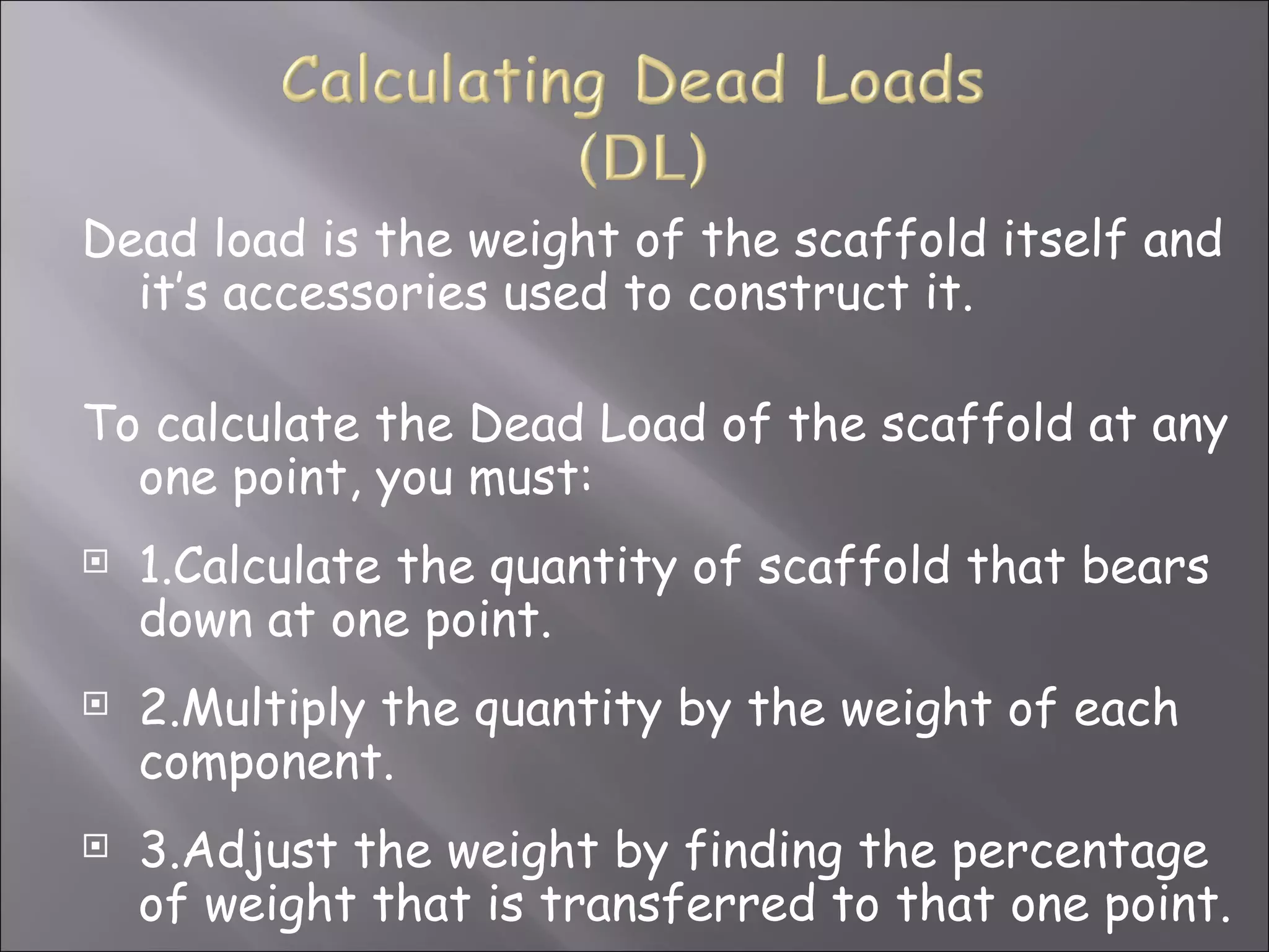 Dead load is the weight of the scaffold itself and
  it’s accessories used to construct it.

To calculate the Dead Load of the scaffold at any
  one point, you must:
   1.Calculate the quantity of scaffold that bears
    down at one point.
   2.Multiply the quantity by the weight of each
    component.
   3.Adjust the weight by finding the percentage
    of weight that is transferred to that one point.
 