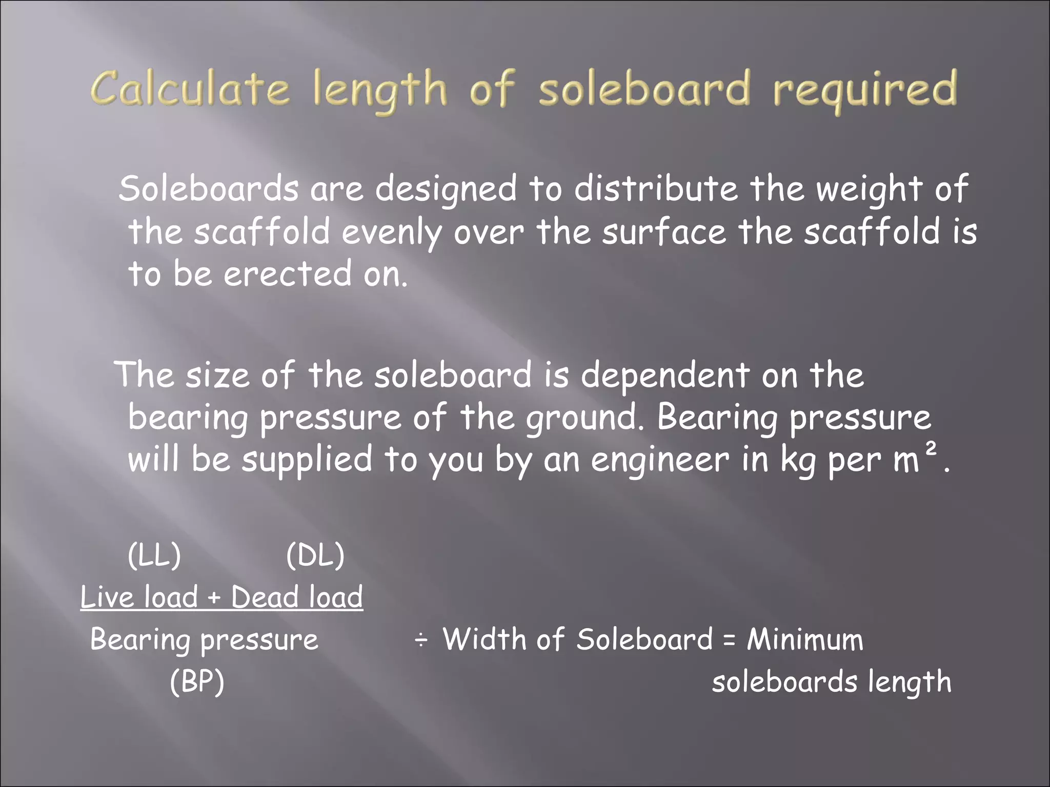 Soleboards are designed to distribute the weight of
  the scaffold evenly over the surface the scaffold is
  to be erected on.

  The size of the soleboard is dependent on the
   bearing pressure of the ground. Bearing pressure
   will be supplied to you by an engineer in kg per m².

    (LL)       (DL)
Live load + Dead load
 Bearing pressure       ÷ Width of Soleboard = Minimum
       (BP)                                 soleboards length
 