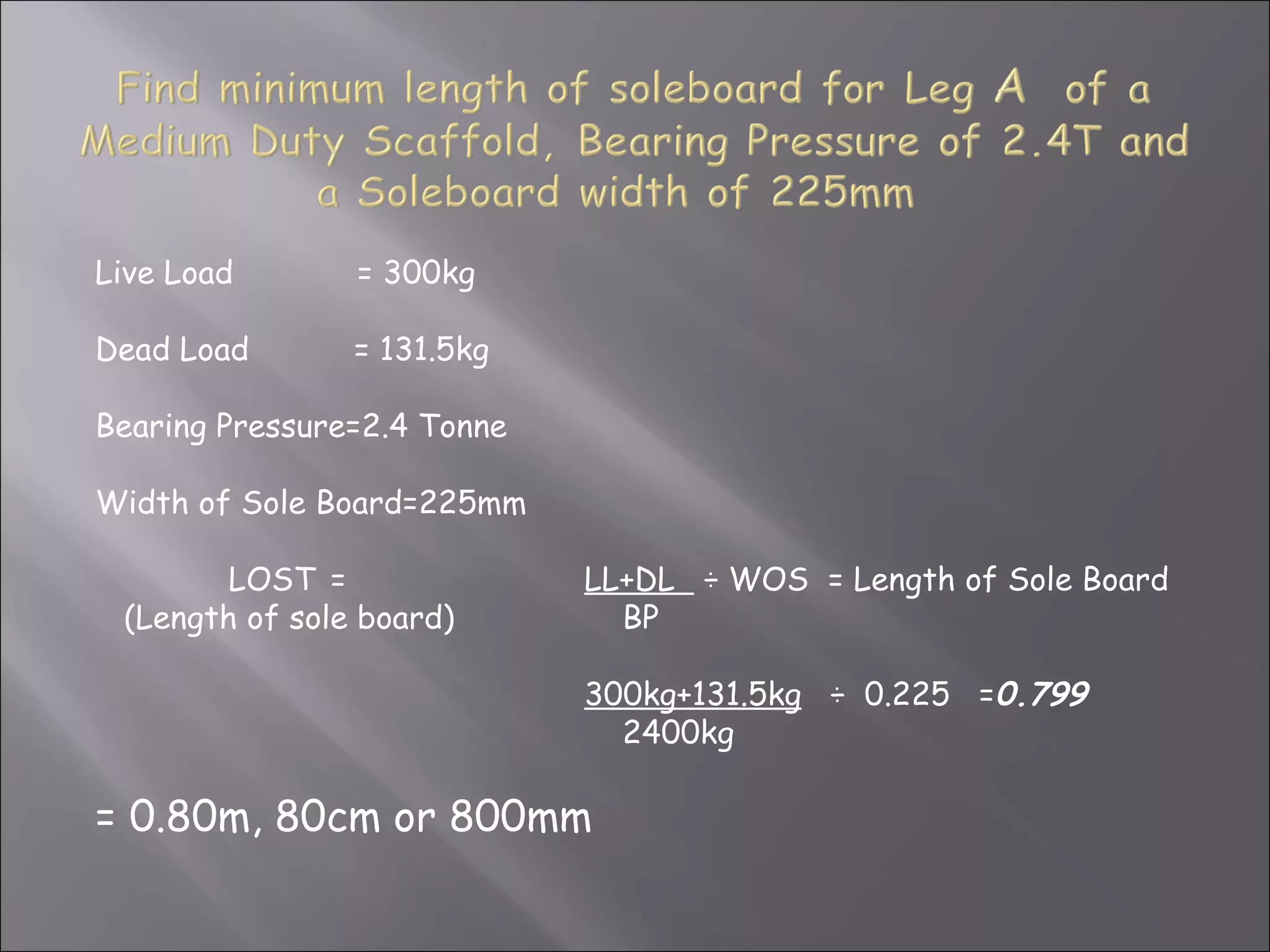 Live Load       = 300kg

Dead Load       = 131.5kg

Bearing Pressure=2.4 Tonne

Width of Sole Board=225mm

        LOST =               LL+DL ÷ WOS = Length of Sole Board
 (Length of sole board)        BP

                             300kg+131.5kg ÷ 0.225 =0.799
                               2400kg

= 0.80m, 80cm or 800mm
 