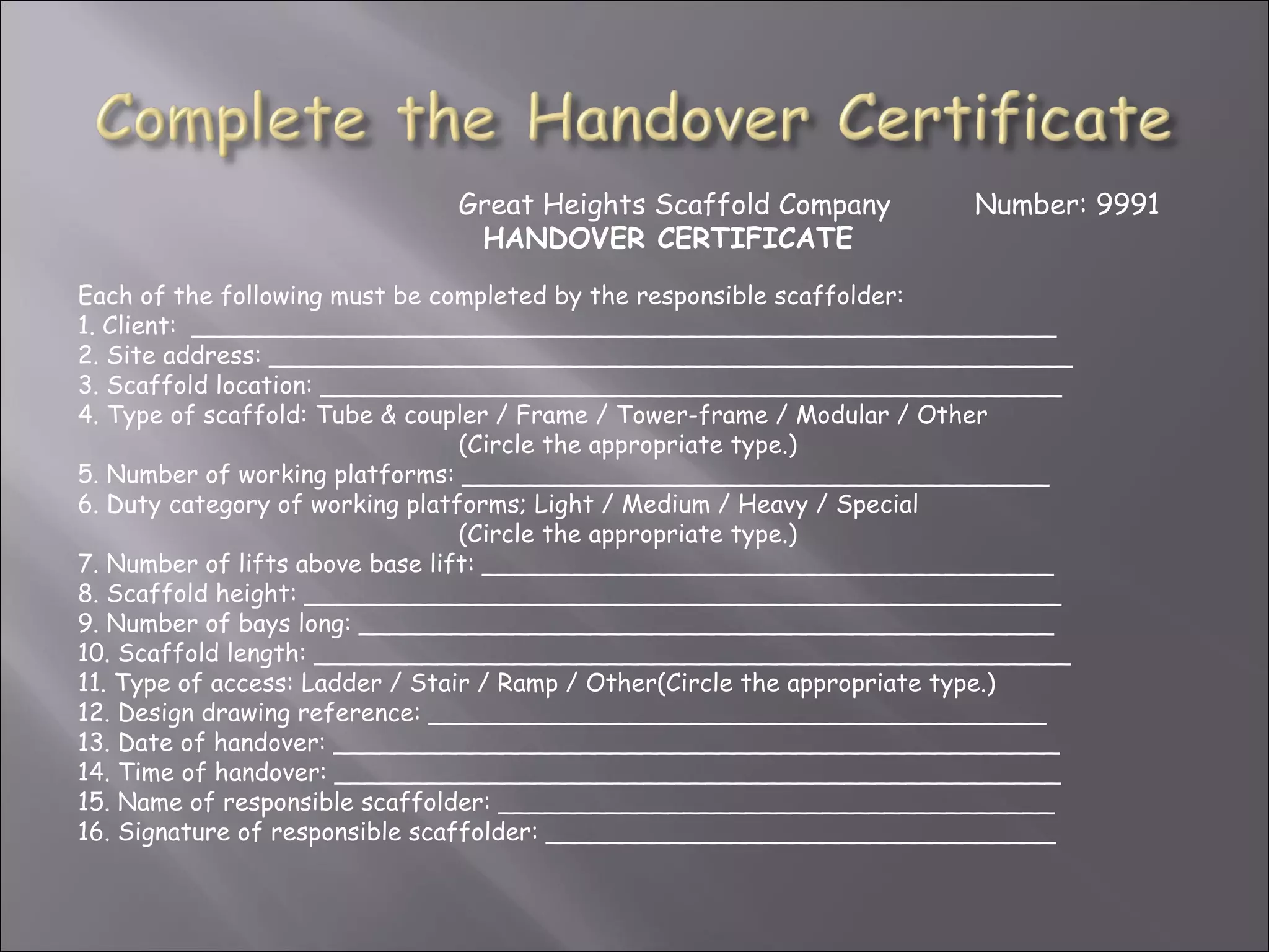 Great Heights Scaffold Company           Number: 9991
                               HANDOVER CERTIFICATE
Each of the following must be completed by the responsible scaffolder:
1. Client: ________________________________________________________
2. Site address: ____________________________________________________
3. Scaffold location: ________________________________________________
4. Type of scaffold: Tube & coupler / Frame / Tower-frame / Modular / Other
                                 (Circle the appropriate type.)
5. Number of working platforms: ______________________________________
6. Duty category of working platforms; Light / Medium / Heavy / Special
                                 (Circle the appropriate type.)
7. Number of lifts above base lift: _____________________________________
8. Scaffold height: _________________________________________________
9. Number of bays long: _____________________________________________
10. Scaffold length: _________________________________________________
11. Type of access: Ladder / Stair / Ramp / Other(Circle the appropriate type.)
12. Design drawing reference: ________________________________________
13. Date of handover: _______________________________________________
14. Time of handover: _______________________________________________
15. Name of responsible scaffolder: ____________________________________
16. Signature of responsible scaffolder: _________________________________
 