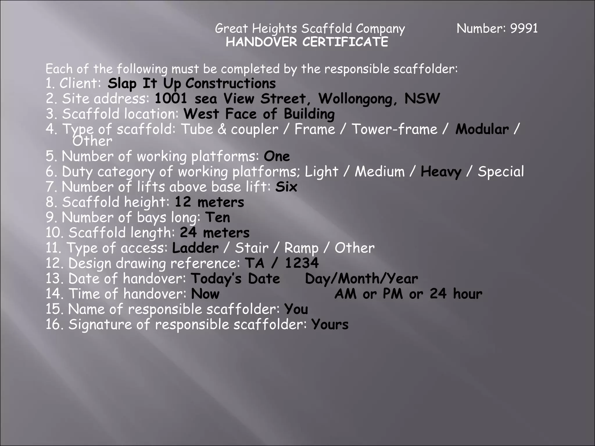 Great Heights Scaffold Company           Number: 9991
                             HANDOVER CERTIFICATE

Each of the following must be completed by the responsible scaffolder:
1. Client: Slap It Up Constructions
2. Site address: 1001 sea View Street, Wollongong, NSW
3. Scaffold location: West Face of Building
4. Type of scaffold: Tube & coupler / Frame / Tower-frame / Modular /
     Other
5. Number of working platforms: One
6. Duty category of working platforms; Light / Medium / Heavy / Special
7. Number of lifts above base lift: Six
8. Scaffold height: 12 meters
9. Number of bays long: Ten
10. Scaffold length: 24 meters
11. Type of access: Ladder / Stair / Ramp / Other
12. Design drawing reference: TA / 1234
13. Date of handover: Today’s Date      Day/Month/Year
14. Time of handover: Now                   AM or PM or 24 hour
15. Name of responsible scaffolder: You
16. Signature of responsible scaffolder: Yours
 