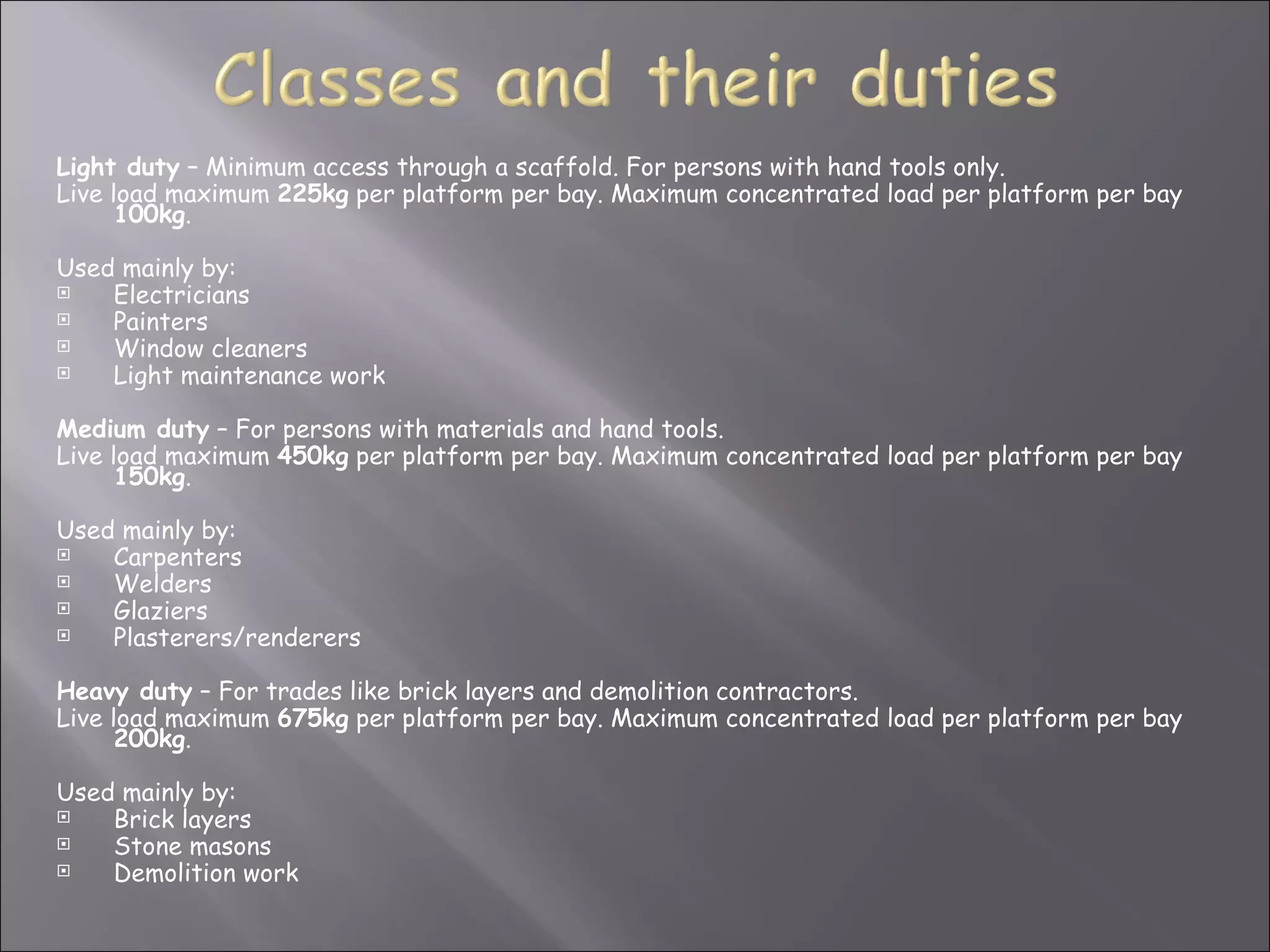 Light duty – Minimum access through a scaffold. For persons with hand tools only.
Live load maximum 225kg per platform per bay. Maximum concentrated load per platform per bay
      100kg.

Used mainly by:
   Electricians
   Painters
   Window cleaners
   Light maintenance work

Medium duty – For persons with materials and hand tools.
Live load maximum 450kg per platform per bay. Maximum concentrated load per platform per bay
      150kg.

Used mainly by:
   Carpenters
   Welders
   Glaziers
   Plasterers/renderers

Heavy duty – For trades like brick layers and demolition contractors.
Live load maximum 675kg per platform per bay. Maximum concentrated load per platform per bay
      200kg.

Used mainly by:
   Brick layers
   Stone masons
   Demolition work
 