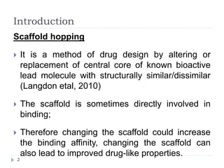 Introduction
Scaffold hopping
 It is a method of drug design by altering or
replacement of central core of known bioactive
lead molecule with structurally similar/dissimilar
(Langdon etal, 2010)
 The scaffold is sometimes directly involved in
binding;
 Therefore changing the scaffold could increase
the binding affinity, changing the scaffold can
also lead to improved drug-like properties.
2
 