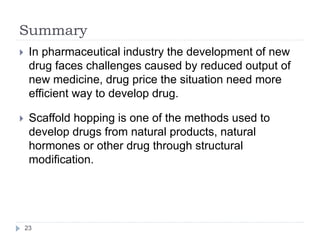Summary
 In pharmaceutical industry the development of new
drug faces challenges caused by reduced output of
new medicine, drug price the situation need more
efficient way to develop drug.
 Scaffold hopping is one of the methods used to
develop drugs from natural products, natural
hormones or other drug through structural
modification.
23
 
