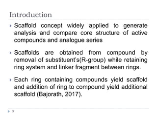 Introduction
 Scaffold concept widely applied to generate
analysis and compare core structure of active
compounds and analogue series
 Scaffolds are obtained from compound by
removal of substituent’s(R-group) while retaining
ring system and linker fragment between rings.
 Each ring containing compounds yield scaffold
and addition of ring to compound yield additional
scaffold (Bajorath, 2017).
3
 
