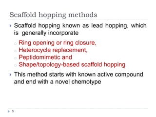 Scaffold hopping methods
 Scaffold hopping known as lead hopping, which
is generally incorporate
o Ring opening or ring closure,
o Heterocycle replacement,
o Peptidomimetic and
o Shape/topology-based scaffold hopping
 This method starts with known active compound
and end with a novel chemotype
5
 