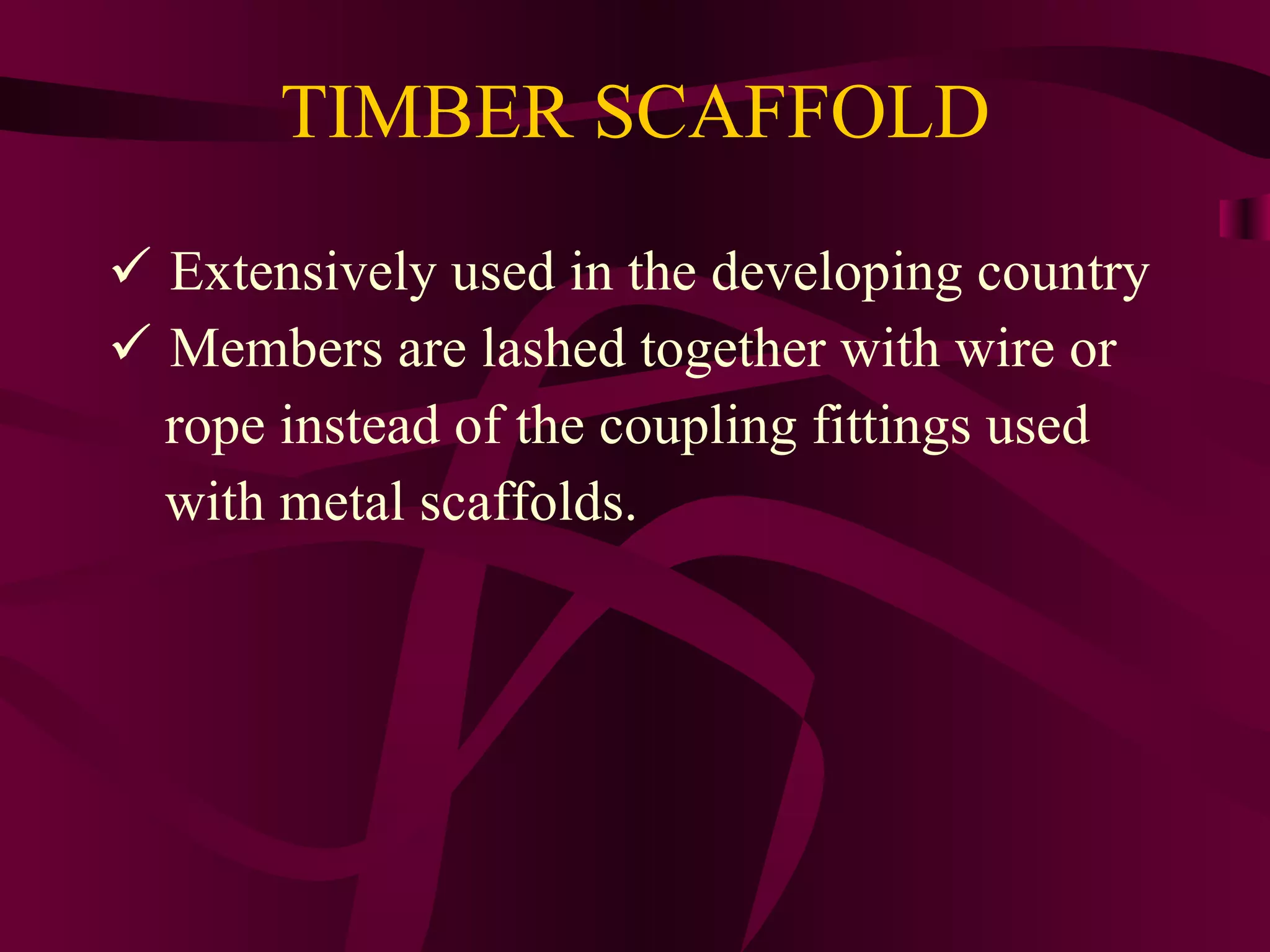 TIMBER SCAFFOLD
 Extensively used in the developing country
 Members are lashed together with wire or
rope instead of the coupling fittings used
with metal scaffolds.
 