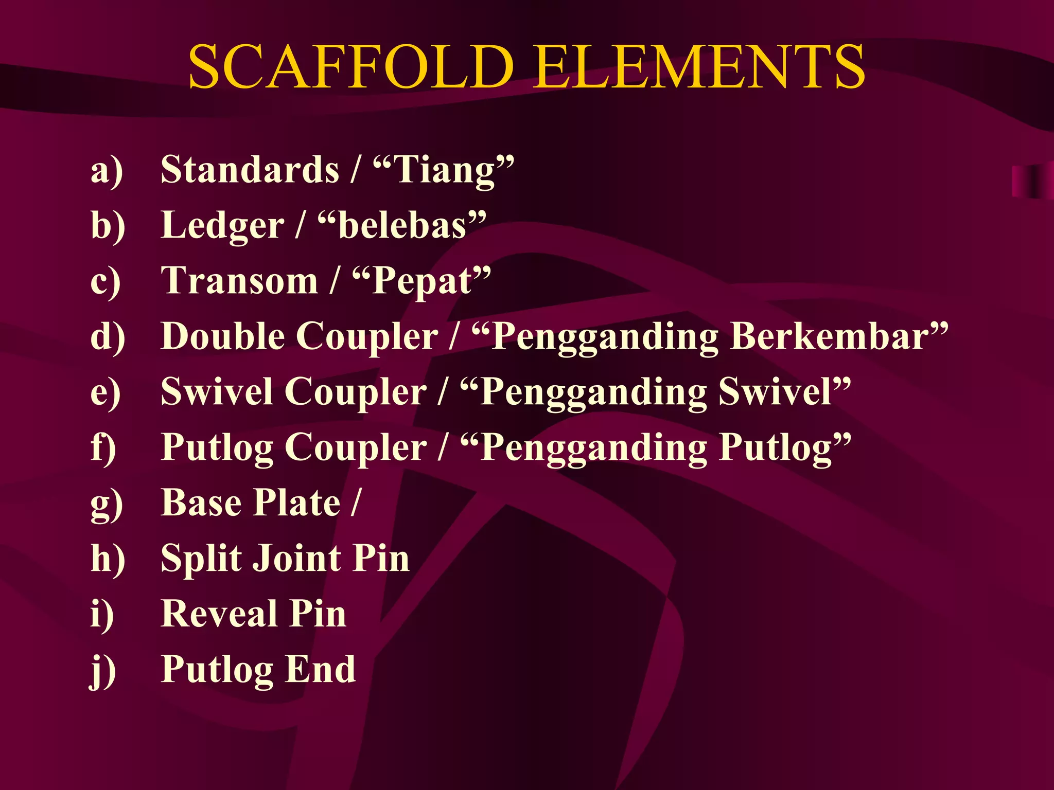 SCAFFOLD ELEMENTS
a) Standards / “Tiang”
b) Ledger / “belebas”
c) Transom / “Pepat”
d) Double Coupler / “Pengganding Berkembar”
e) Swivel Coupler / “Pengganding Swivel”
f) Putlog Coupler / “Pengganding Putlog”
g) Base Plate /
h) Split Joint Pin
i) Reveal Pin
j) Putlog End
 