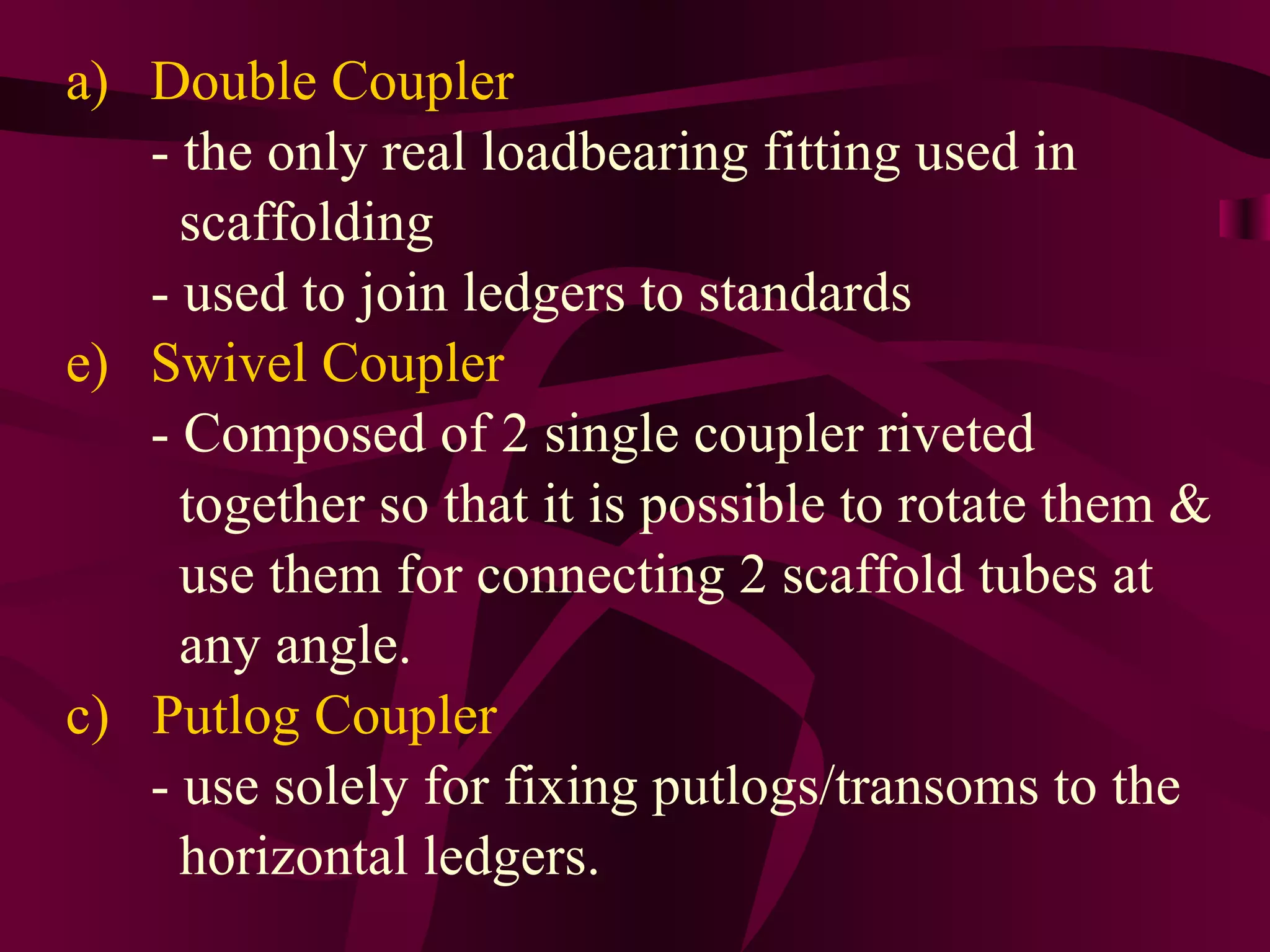 a) Double Coupler
- the only real loadbearing fitting used in
scaffolding
- used to join ledgers to standards
e) Swivel Coupler
- Composed of 2 single coupler riveted
together so that it is possible to rotate them &
use them for connecting 2 scaffold tubes at
any angle.
c) Putlog Coupler
- use solely for fixing putlogs/transoms to the
horizontal ledgers.
 
