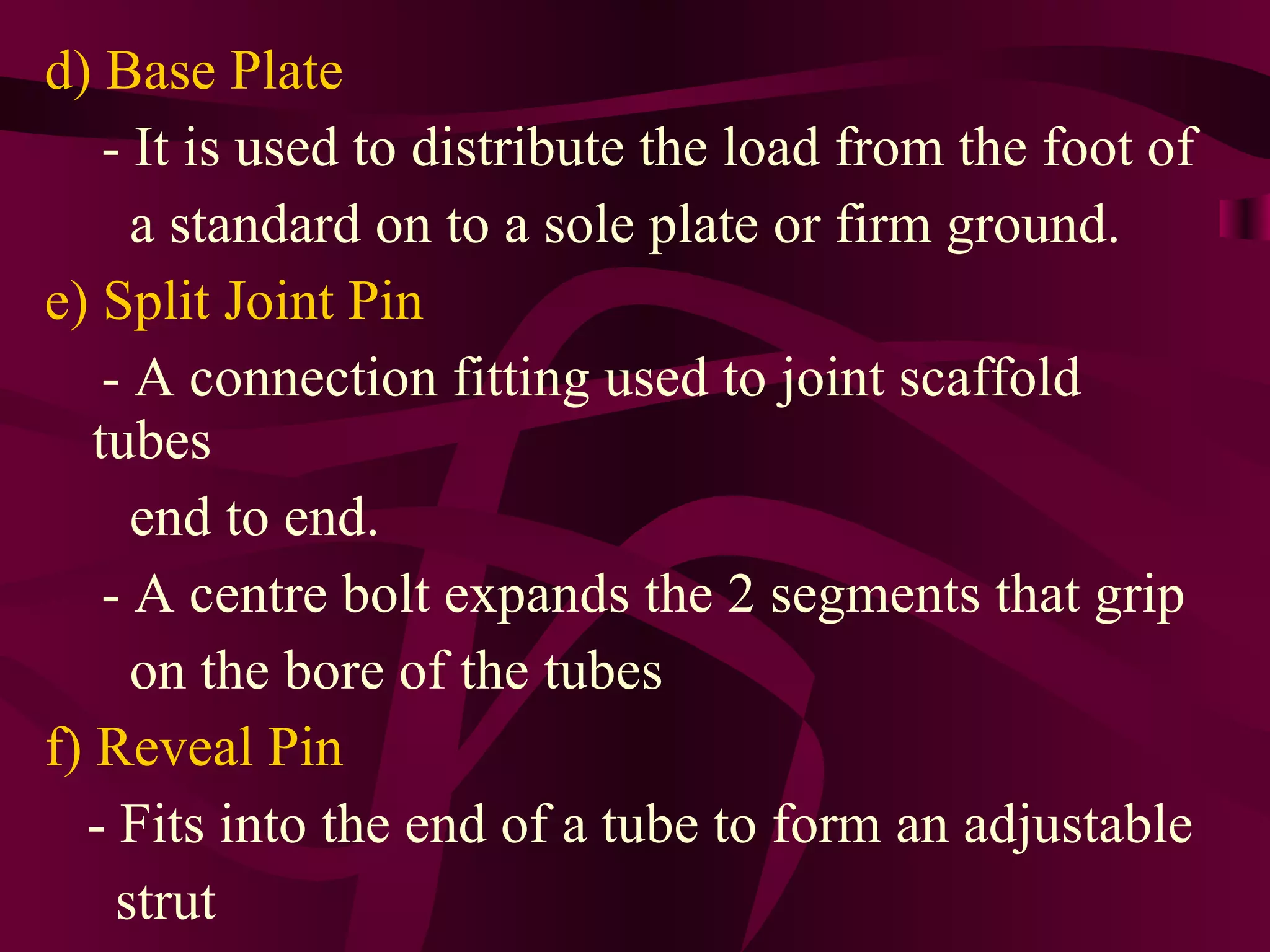 d) Base Plate
- It is used to distribute the load from the foot of
a standard on to a sole plate or firm ground.
e) Split Joint Pin
- A connection fitting used to joint scaffold
tubes
end to end.
- A centre bolt expands the 2 segments that grip
on the bore of the tubes
f) Reveal Pin
- Fits into the end of a tube to form an adjustable
strut
 