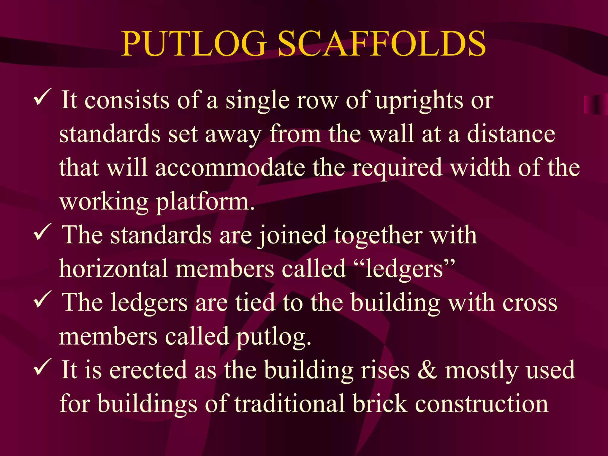 PUTLOG SCAFFOLDS
 It consists of a single row of uprights or
standards set away from the wall at a distance
that will accommodate the required width of the
working platform.
 The standards are joined together with
horizontal members called “ledgers”
 The ledgers are tied to the building with cross
members called putlog.
 It is erected as the building rises & mostly used
for buildings of traditional brick construction
 