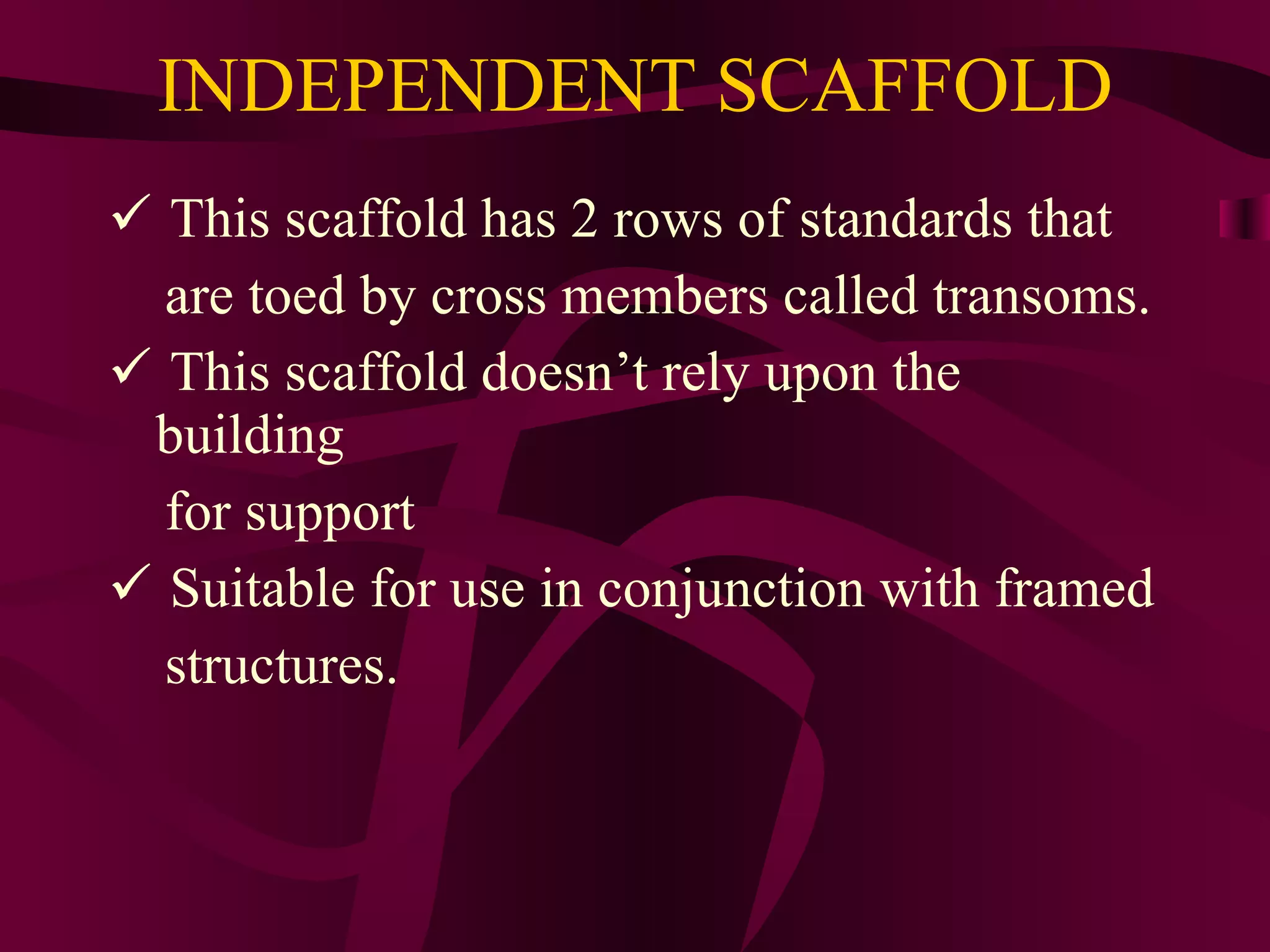 INDEPENDENT SCAFFOLD
 This scaffold has 2 rows of standards that
are toed by cross members called transoms.
 This scaffold doesn’t rely upon the
building
for support
 Suitable for use in conjunction with framed
structures.
 