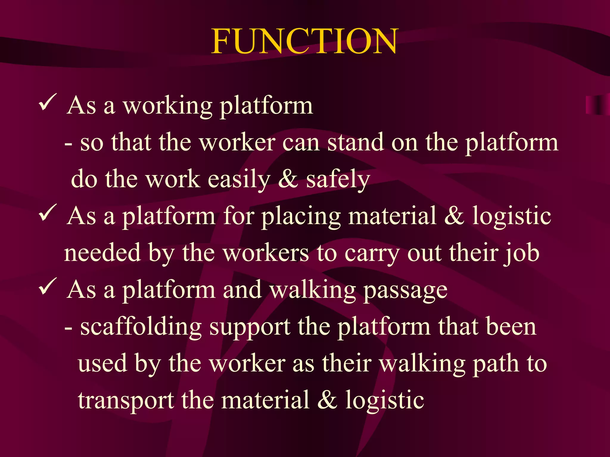 FUNCTION
 As a working platform
- so that the worker can stand on the platform
do the work easily & safely
 As a platform for placing material & logistic
needed by the workers to carry out their job
 As a platform and walking passage
- scaffolding support the platform that been
used by the worker as their walking path to
transport the material & logistic
 