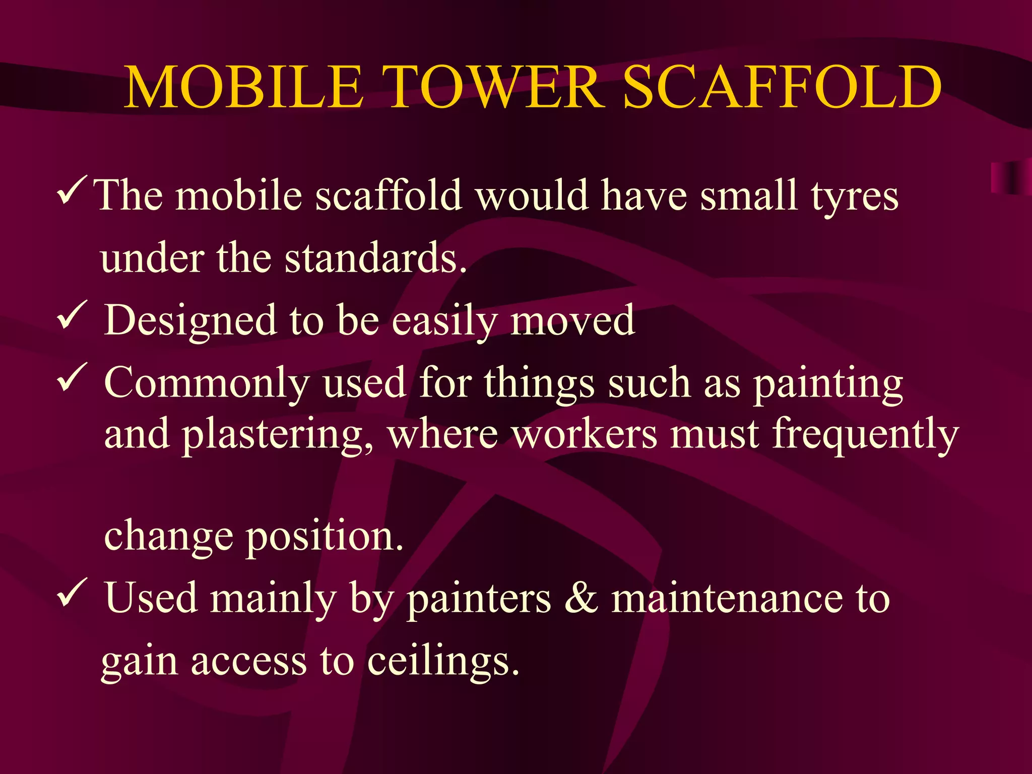 MOBILE TOWER SCAFFOLD
The mobile scaffold would have small tyres
under the standards.
 Designed to be easily moved
 Commonly used for things such as painting
and plastering, where workers must frequently
change position.
 Used mainly by painters & maintenance to
gain access to ceilings.
 