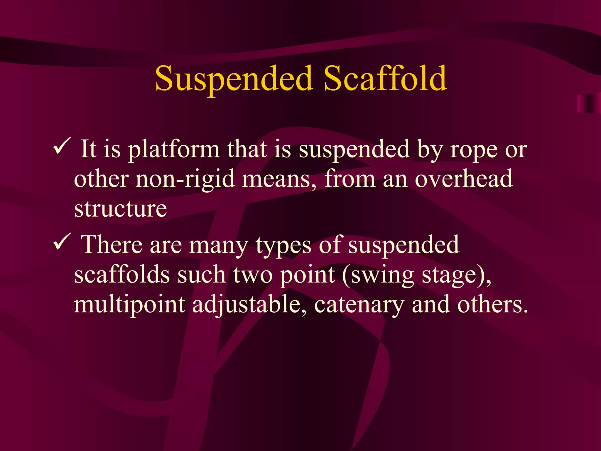 Suspended Scaffold
 It is platform that is suspended by rope or
other non-rigid means, from an overhead
structure
 There are many types of suspended
scaffolds such two point (swing stage),
multipoint adjustable, catenary and others.
 