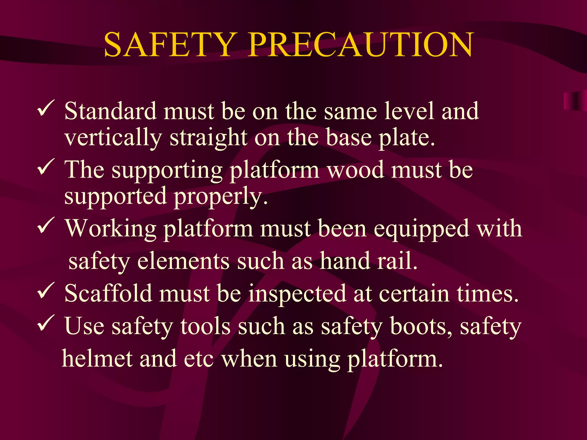 SAFETY PRECAUTION
 Standard must be on the same level and
vertically straight on the base plate.
 The supporting platform wood must be
supported properly.
 Working platform must been equipped with
safety elements such as hand rail.
 Scaffold must be inspected at certain times.
 Use safety tools such as safety boots, safety
helmet and etc when using platform.
 