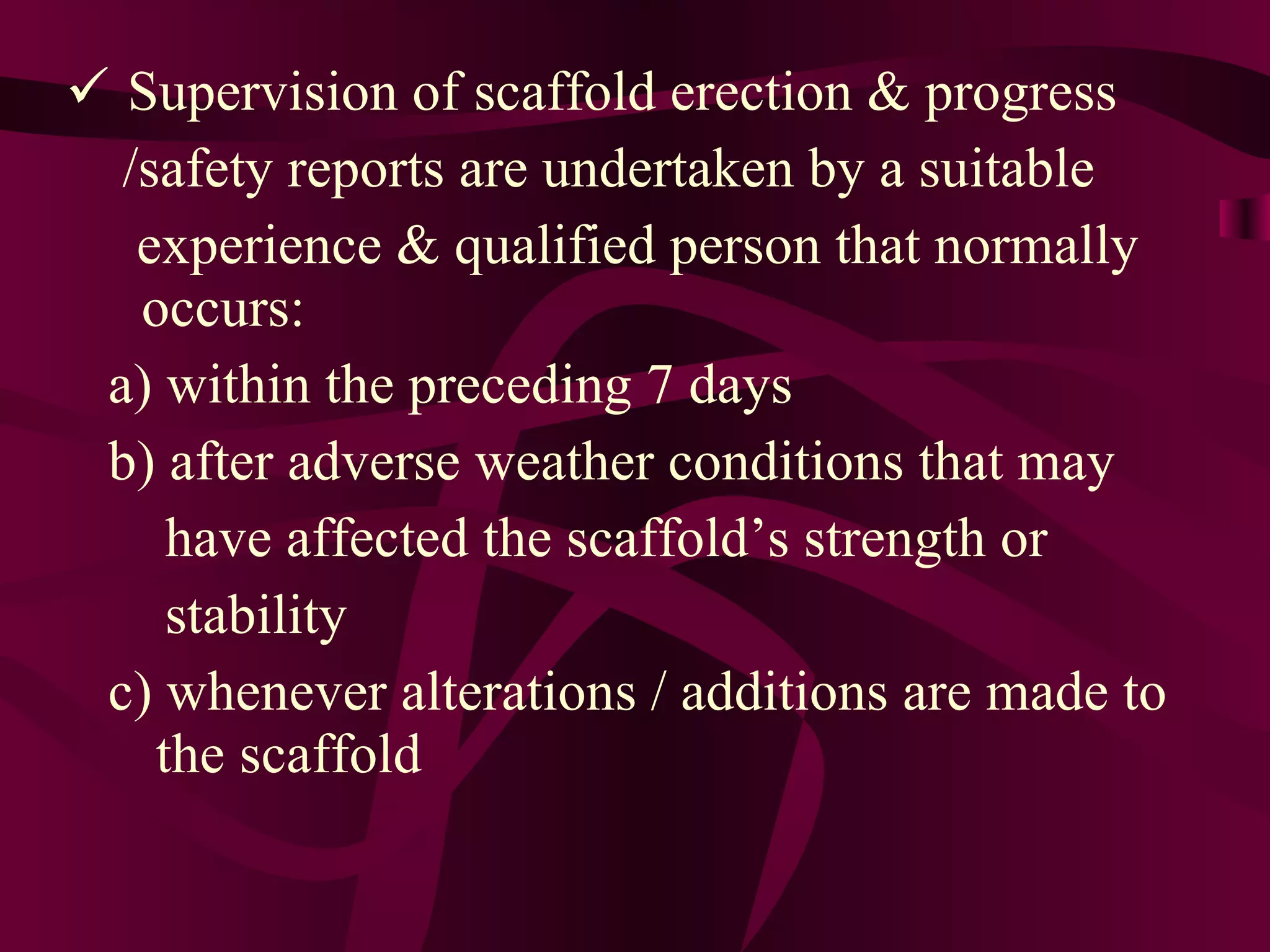  Supervision of scaffold erection & progress
/safety reports are undertaken by a suitable
experience & qualified person that normally
occurs:
a) within the preceding 7 days
b) after adverse weather conditions that may
have affected the scaffold’s strength or
stability
c) whenever alterations / additions are made to
the scaffold
 