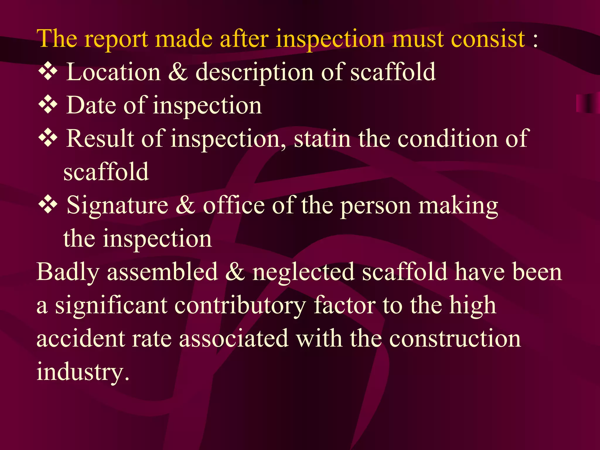 The report made after inspection must consist :
 Location & description of scaffold
 Date of inspection
 Result of inspection, statin the condition of
scaffold
 Signature & office of the person making
the inspection
Badly assembled & neglected scaffold have been
a significant contributory factor to the high
accident rate associated with the construction
industry.
 