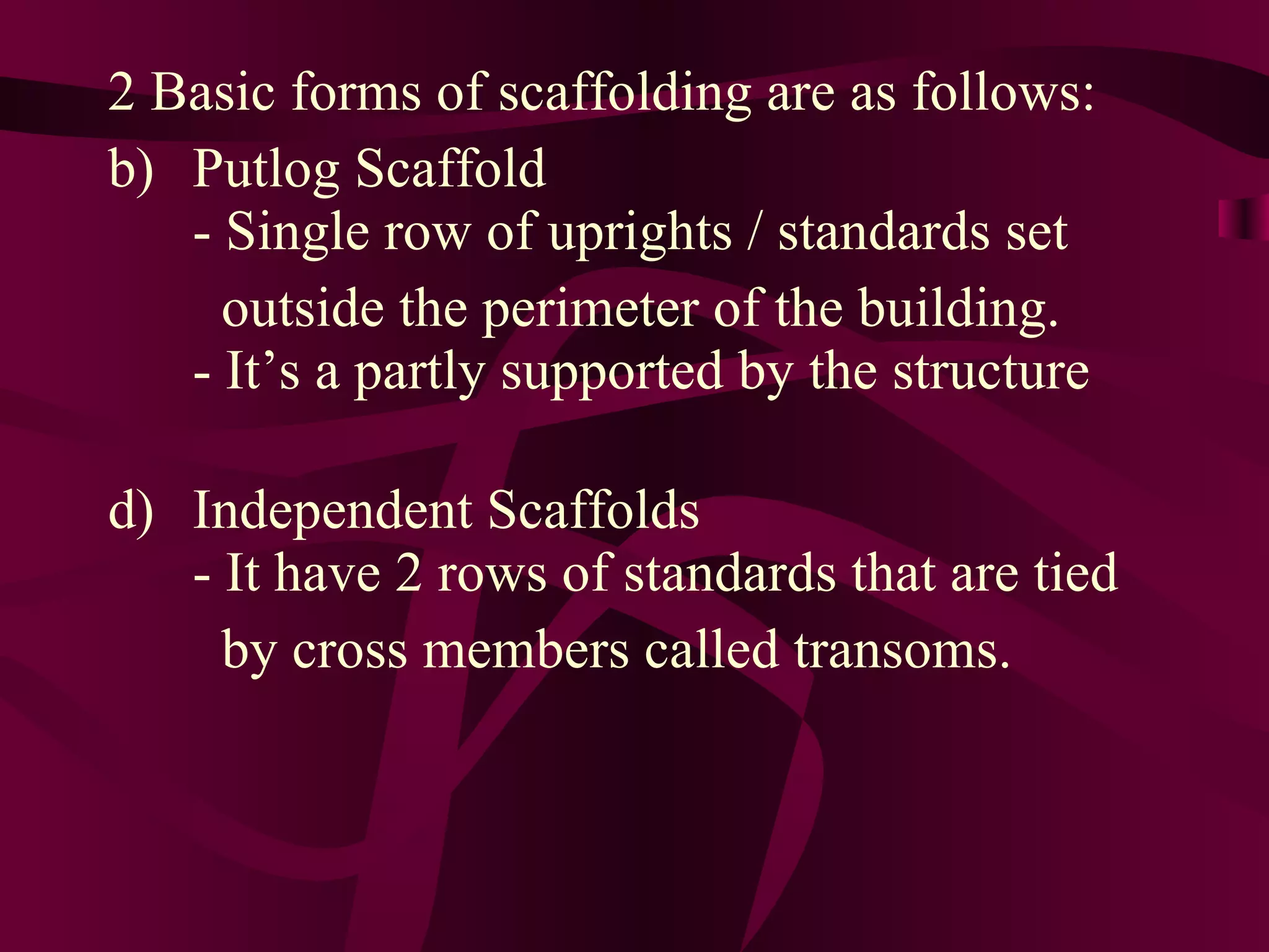 2 Basic forms of scaffolding are as follows:
b) Putlog Scaffold
- Single row of uprights / standards set
outside the perimeter of the building.
- It’s a partly supported by the structure
d) Independent Scaffolds
- It have 2 rows of standards that are tied
by cross members called transoms.
 