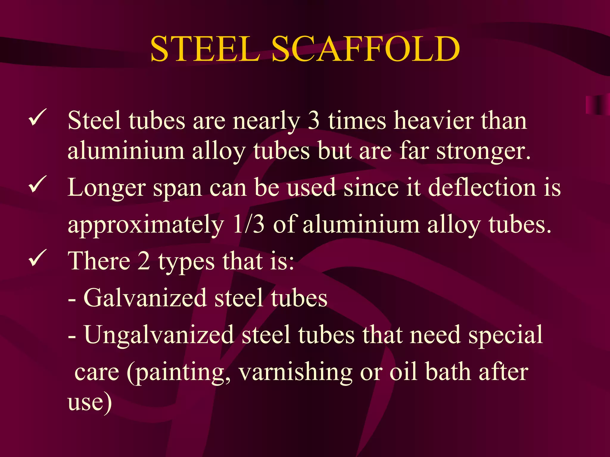 STEEL SCAFFOLD
 Steel tubes are nearly 3 times heavier than
aluminium alloy tubes but are far stronger.
 Longer span can be used since it deflection is
approximately 1/3 of aluminium alloy tubes.
 There 2 types that is:
- Galvanized steel tubes
- Ungalvanized steel tubes that need special
care (painting, varnishing or oil bath after
use)
 