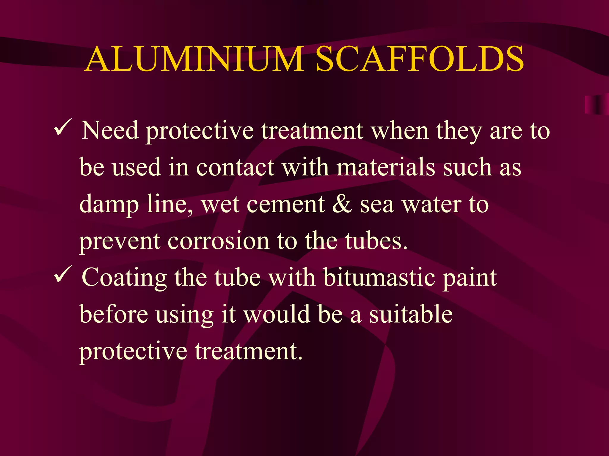 ALUMINIUM SCAFFOLDS
 Need protective treatment when they are to
be used in contact with materials such as
damp line, wet cement & sea water to
prevent corrosion to the tubes.
 Coating the tube with bitumastic paint
before using it would be a suitable
protective treatment.
 